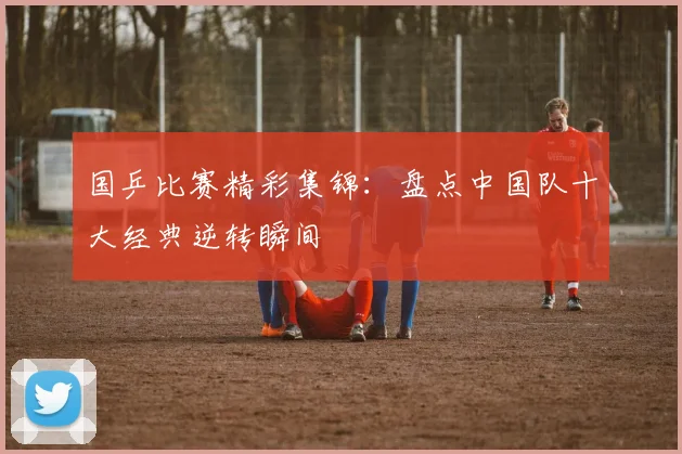 国乒比赛精彩集锦：盘点中国队十大经典逆转瞬间