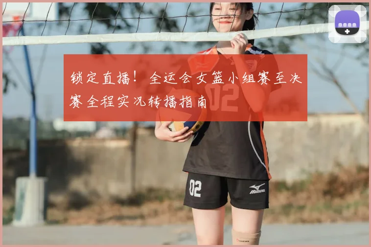 锁定直播!全运会女篮小组赛至决赛全程实况转播指南